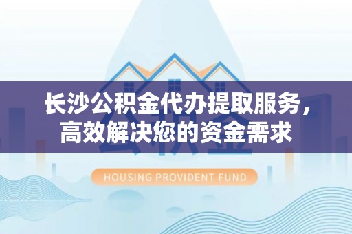 玉井长沙公积金代办提取服务，高效解决您的资金需求