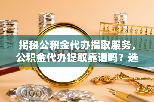 玉井揭秘公积金代办提取服务，公积金代办提取靠谱吗？选择需谨慎