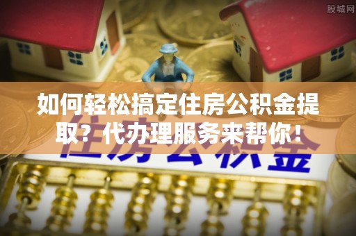 玉井如何轻松搞定住房公积金提取？代办理服务来帮你！
