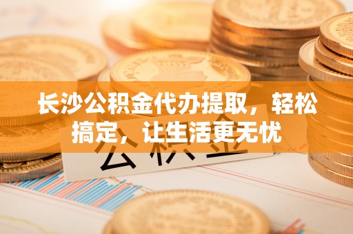 玉井长沙公积金代办提取，轻松搞定，让生活更无忧