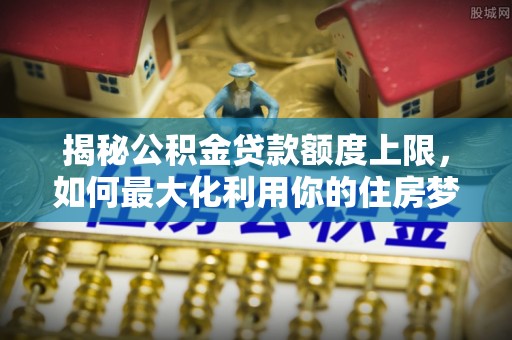 玉井揭秘公积金贷款额度上限，如何最大化利用你的住房梦？