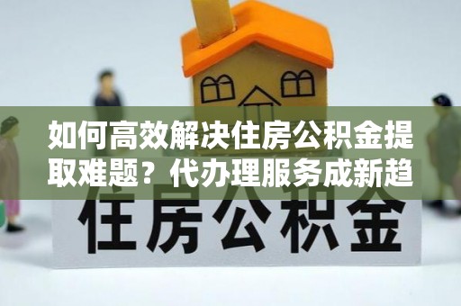 玉井如何高效解决住房公积金提取难题？代办理服务成新趋势