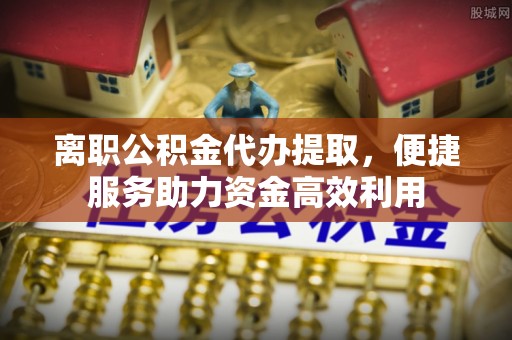 玉井离职公积金代办提取，便捷服务助力资金高效利用