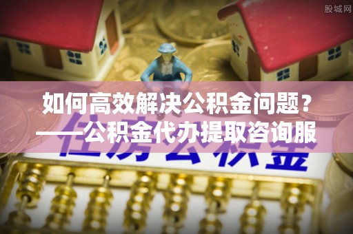玉井如何高效解决公积金问题？——公积金代办提取咨询服务指南