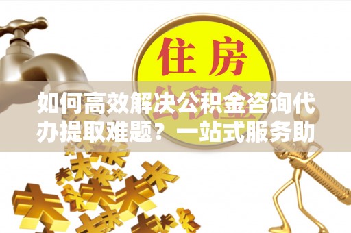 玉井如何高效解决公积金咨询代办提取难题？一站式服务助您轻松搞定