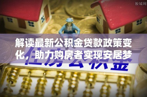 玉井解读最新公积金贷款政策变化，助力购房者实现安居梦想