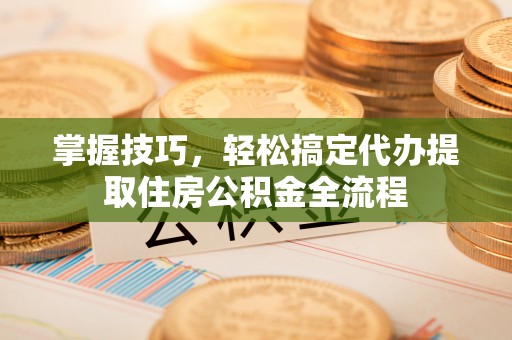 玉井掌握技巧，轻松搞定代办提取住房公积金全流程