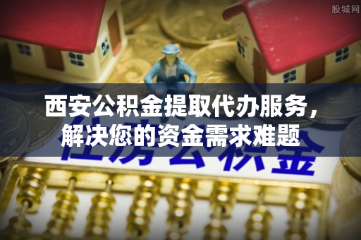 玉井西安公积金提取代办服务，解决您的资金需求难题