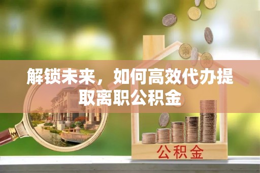 玉井解锁未来，如何高效代办提取离职公积金
