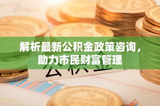 玉井解析最新公积金政策咨询，助力市民财富管理