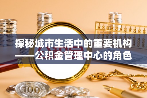 玉井探秘城市生活中的重要机构——公积金管理中心的角色与意义