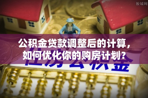 玉井公积金贷款调整后的计算，如何优化你的购房计划？