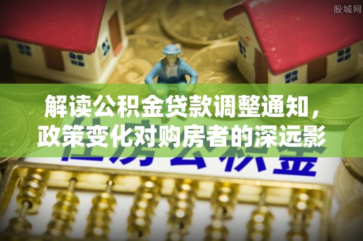玉井解读公积金贷款调整通知，政策变化对购房者的深远影响