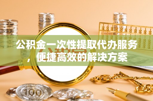 玉井公积金一次性提取代办服务，便捷高效的解决方案