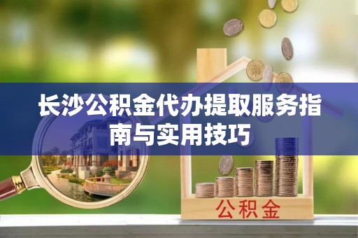 玉井长沙公积金代办提取服务指南与实用技巧