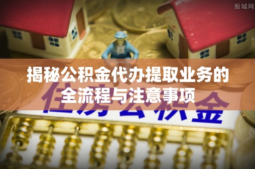 玉井揭秘公积金代办提取业务的全流程与注意事项