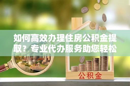 玉井如何高效办理住房公积金提取？专业代办服务助您轻松解决难题