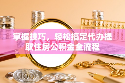 玉井掌握技巧，轻松搞定代办提取住房公积金全流程