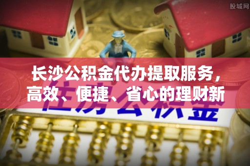 玉井长沙公积金代办提取服务，高效、便捷、省心的理财新选择