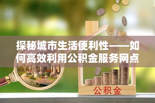 玉井探秘城市生活便利性——如何高效利用公积金服务网点查询工具