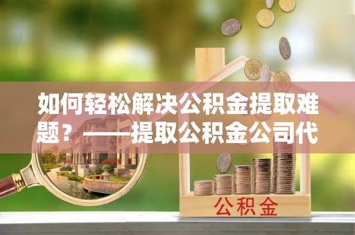 玉井如何轻松解决公积金提取难题？——提取公积金公司代办服务解析